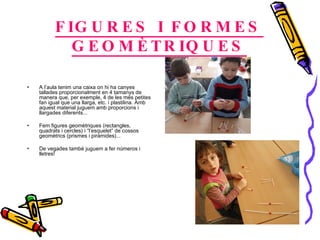 FIGURES I FORMES GEOMÈTRIQUES A  l’aula tenim una caixa on hi ha canyes tallades proporcionalment en 4 tamanys de manera que, per exemple, 4 de les més petites fan igual que una llarga, etc. i plastilina. Amb aquest material juguem amb proporcions i llargades diferents...  Fem figures geomètriques (rectangles, quadrats i cercles) i “l’esquelet” de cossos geomètrics (prismes i piràmides)... De vegades també juguem a fer números i lletres! 