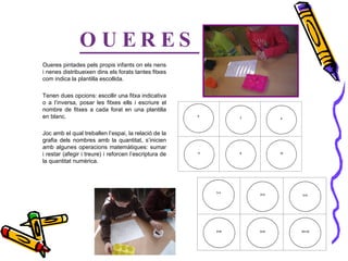 OUERES Oueres pintades pels propis infants on els nens i nenes distribueixen dins els forats tantes fitxes com indica la plantilla escollida.  Tenen dues opcions: escollir una fitxa indicativa o a l’inversa, posar les fitxes ells i escriure el nombre de fitxes a cada forat en una plantilla en blanc. Joc amb el qual treballen l’espai, la relació de la grafia dels nombres amb la quantitat, s’inicien amb algunes operacions matemàtiques: sumar i restar (afegir i treure) i reforcen l’escriptura de la quantitat numèrica. 