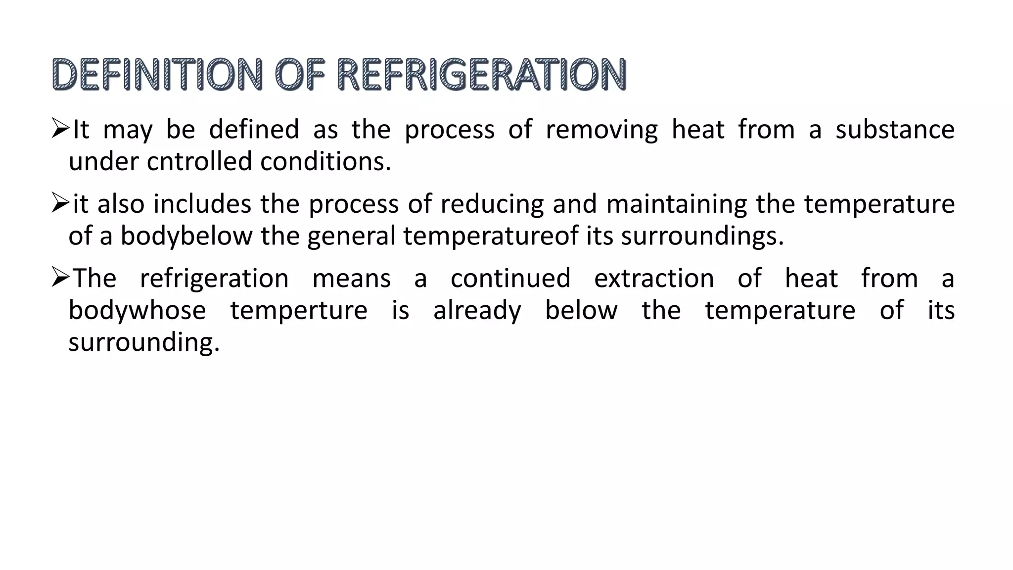 It may be defined as the process of removing heat from a substance
under cntrolled conditions.
it also includes the process of reducing and maintaining the temperature
of a bodybelow the general temperatureof its surroundings.
The refrigeration means a continued extraction of heat from a
bodywhose temperture is already below the temperature of its
surrounding.
 