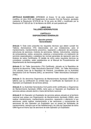 ARTÍCULO DUODÉCIMO: APROBAR, el Anexo 12 de esta resolución que
modifica, el Libro XVIII del Reglamento de Aviación Civil de Panamá, aprobado
mediante la Resolución N°079-JD de 18 de junio de 2002 y modificado por la
Resolución N° 002-JD de 12 de febrero de 2004, el cual quedará así:

                                LIBRO XVIII
                          TALLERES AERONÁUTICOS

                                CAPÍTULO I
                         DISPOSICIONES GENERALES

                                Sección primera
                                 Generalidades

Artículo 1: Este Libro prescribe los requisitos técnicos que deben cumplir los
Talleres Aeronáuticos (TA) relacionadas con sus instalaciones, para el
mantenimiento, mantenimiento preventivo, reparación y alteración de aeronaves,
estructuras de aeronave, motores de aeronaves, hélices, instrumentos, sistemas
de computadoras, radios, accesorios, sistemas y componentes y la realización de
servicios especializados y establece las normas generales de operación para los
titulares de estos Certificados. El detalle de cómo estos requisitos técnicos se
consideran cumplidos, están establecidos en el Manual de Procedimientos del
Departamento de Aeronavegabilidad.

Artículo 2: Un Taller Aeronáutico (TA) Certificado, ubicado en la República de
Panamá se denomina “Taller Aeronáutico Nacional” (TAN). Un Taller Aeronáutico
(TA) ubicado fuera de la República de Panamá, convalidado por la Autoridad
Aeronáutica Civil de Panamá (AAC), se denomina “Taller Aeronáutico Extranjero”
(TAE).

Artículo 3: Se denomina Organismos de Mantenimiento Aprobado (OMA) a los
talleres que su certificación es emitida bajo un Certificado de Operación de un
Operador y/o Explotador de servicios aéreos.

Artículo 4: La Autoridad Aeronáutica Civil podrá emitir certificados a Organismos
de Mantenimiento Aprobado (OMA), tanto para un Operador y/o Explotador de
servicios aéreos ubicado dentro o fuera del territorio nacional.

Artículo 5: Un Operador y/o Explotador de servicios aéreos ubicado en el territorio
nacional que posea una Organización de Mantenimiento Aprobado (OMA), para
realizar mantenimiento, mantenimiento preventivo, reparación o alteración a sus
aeronaves, podrá realizar mantenimiento a las aeronaves y componentes de
aeronaves de otro Operador y/o Explotador que no posea las facilidades de
mantenimiento, siempre que en las habilitaciones y la Lista de Capacidad de dicho
OMA figure el mismo tipo de aeronave de este Operador y/o Explotador.

                                        1
 