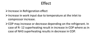 Effect
Increase in Refrigeration effect
Increase in work input due to temperature at the inlet to
compressor increase.
COP may increase or decrease depending on the refrigerant. In
case of R- 12 superheating result in increase in COP where as in
case of NH3 superheating results in decrease in COP.
 