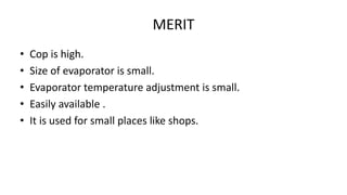 MERIT
• Cop is high.
• Size of evaporator is small.
• Evaporator temperature adjustment is small.
• Easily available .
• It is used for small places like shops.
 