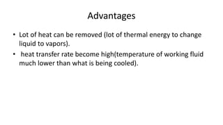 Advantages
• Lot of heat can be removed (lot of thermal energy to change
liquid to vapors).
• heat transfer rate become high(temperature of working fluid
much lower than what is being cooled).
 