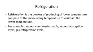 Refrigeration
• Refrigeration is the process of producing of lower temperature
compare to the surrounding temperature to maintain the
lower temperature.
• For example : vapour compression cycle, vapour absorption
cycle, gas refrigeration cycle.
 