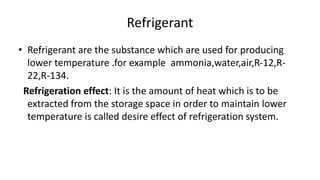 Refrigerant
• Refrigerant are the substance which are used for producing
lower temperature .for example ammonia,water,air,R-12,R-
22,R-134.
Refrigeration effect: It is the amount of heat which is to be
extracted from the storage space in order to maintain lower
temperature is called desire effect of refrigeration system.
 