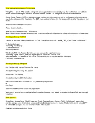What are Oracle Clusterware Components

Voting Disk — Oracle RAC uses the voting disk to manage cluster membership by way of a health check and arbitrates
cluster ownership among the instances in case of network failures. The voting disk must reside on shared disk.

Oracle Cluster Registry (OCR) — Maintains cluster configuration information as well as configuration information about
any cluster database within the cluster. The OCR must reside on shared disk that is accessible by all of the nodes in your
cluster

How do you troubleshoot node reboot

Please check metalink ...

Note 265769.1 Troubleshooting CRS Reboots
Note.559365.1 Using Diagwait as a diagnostic to get more information for diagnosing Oracle Clusterware Node evictions.

How do you backup the OCR

There is an automatic backup mechanism for OCR. The default location is : $ORA_CRS_HOMEcdata"clustername"

To display backups :
#ocrconfig -showbackup
To restore a backup :
#ocrconfig -restore

With Oracle RAC 10g Release 2 or later, you can also use the export command:
#ocrconfig -export -s online, and use -import option to restore the contents back.
With Oracle RAC 11g Release 1, you can do a manaual backup of the OCR with the command:
# ocrconfig -manualbackup


How do you backup voting disk

#dd if=voting_disk_name of=backup_file_name

How do I identify the voting disk location

#crsctl query css votedisk

How do I identify the OCR file location

check /var/opt/oracle/ocr.loc or /etc/ocr.loc ( depends upon platform)
or
#ocrcheck

Is ssh required for normal Oracle RAC operation ?

"ssh" are not required for normal Oracle RAC operation. However "ssh" should be enabled for Oracle RAC and patchset
installation.

What is SCAN?

Single Client Access Name (SCAN) is s a new Oracle Real Application Clusters (RAC) 11g Release 2 feature that
provides a single name for clients to access an Oracle Database running in a cluster. The benefit is clients using SCAN
do not need to change if you add or remove nodes in the cluster.

Click here for more details from Oracle
 