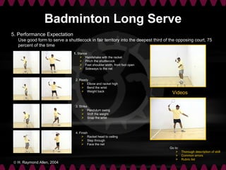 Badminton Long Serve
5. Performance Expectation
  Use good form to serve a shuttlecock in fair territory into the deepest third of the opposing court, 75
  percent of the time
                               1. Stance
                                    Handshake with the racket
                                    Pinch the shuttlecock
                                    Feet shoulder width, front foot open
                                    Sideways to the net


                                2. Ready
                                     Elbow and racket high
                                     Bend the wrist
                                     Weight back
                                                                                   Videos

                                3. Strike
                                     Pendulum swing
                                     Shift the weight
                                     Snap the wrist



                                4. Finish
                                     Racket head to ceiling
                                     Step through
                                     Face the net
                                                                                  Go to:
                                                                                       Thorough description of skill
                                                                                       Common errors
                                                                                       Rubric list
© H. Raymond Allen, 2004
 
