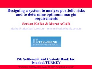 Designing a system to analyze portfolio risks
    and to determine optimum margin
               requirements
          Serkan KABA & Murat ACAR
  skaba@takasbank.com.tr macar@takasbank.com.tr




     ISE Settlement and Custody Bank Inc.
               Istanbul/TURKEY
      “RACR-2011, 22-25 May, 2011, Laredo, TX USA” “S. KABA & M. ACAR”   1
 