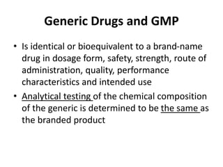 Generic Drugs and GMP
• Is identical or bioequivalent to a brand-name
drug in dosage form, safety, strength, route of
administration, quality, performance
characteristics and intended use
• Analytical testing of the chemical composition
of the generic is determined to be the same as
the branded product
 