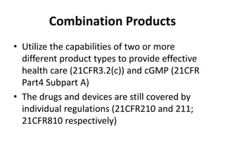 Combination Products
• Utilize the capabilities of two or more
different product types to provide effective
health care (21CFR3.2(c)) and cGMP (21CFR
Part4 Subpart A)
• The drugs and devices are still covered by
individual regulations (21CFR210 and 211;
21CFR810 respectively)
 