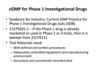 cGMP for Phase 1 Investigational Drugs
• Guidance for Industry: Current GMP Practice for
Phase 1 Investigational Drugs (July 2008)
• 21CFR201.2 – If the Phase 1 drug is already
marketed or used in Phase 2 or 3 trials, then it is
exempt from 21CFR211
• Trial Materials need
– Well-defined and written procedures
– Adequately controlled equipment and manufacturing
environment
– Accurately and consistently recorded data
 