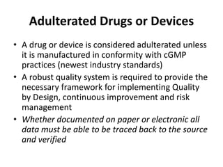 Adulterated Drugs or Devices
• A drug or device is considered adulterated unless
it is manufactured in conformity with cGMP
practices (newest industry standards)
• A robust quality system is required to provide the
necessary framework for implementing Quality
by Design, continuous improvement and risk
management
• Whether documented on paper or electronic all
data must be able to be traced back to the source
and verified
 
