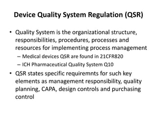Device Quality System Regulation (QSR)
• Quality System is the organizational structure,
responsibilities, procedures, processes and
resources for implementing process management
– Medical devices QSR are found in 21CFR820
– ICH Pharmaceutical Quality System Q10
• QSR states specific requiremnts for such key
elements as management responsibility, quality
planning, CAPA, design controls and purchasing
control
 