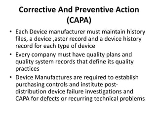 Corrective And Preventive Action
(CAPA)
• Each Device manufacturer must maintain history
files, a device ,aster record and a device history
record for each type of device
• Every company must have quality plans and
quality system records that define its quality
practices
• Device Manufactures are required to establish
purchasing controls and institute post-
distribution device failure investigations and
CAPA for defects or recurring technical problems
 