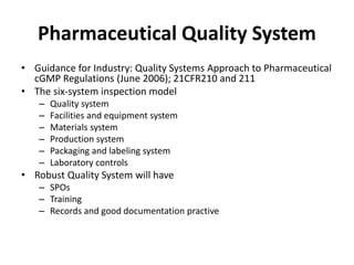 Pharmaceutical Quality System
• Guidance for Industry: Quality Systems Approach to Pharmaceutical
cGMP Regulations (June 2006); 21CFR210 and 211
• The six-system inspection model
– Quality system
– Facilities and equipment system
– Materials system
– Production system
– Packaging and labeling system
– Laboratory controls
• Robust Quality System will have
– SPOs
– Training
– Records and good documentation practive
 