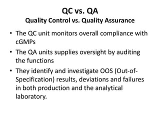 QC vs. QA
Quality Control vs. Quality Assurance
• The QC unit monitors overall compliance with
cGMPs
• The QA units supplies oversight by auditing
the functions
• They identify and investigate OOS (Out-of-
Specification) results, deviations and failures
in both production and the analytical
laboratory.
 