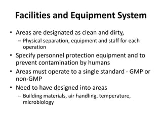 Facilities and Equipment System
• Areas are designated as clean and dirty,
– Physical separation, equipment and staff for each
operation
• Specify personnel protection equipment and to
prevent contamination by humans
• Areas must operate to a single standard - GMP or
non-GMP
• Need to have designed into areas
– Building materials, air handling, temperature,
microbiology
 