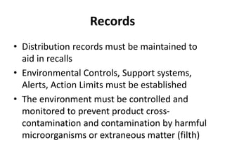 Records
• Distribution records must be maintained to
aid in recalls
• Environmental Controls, Support systems,
Alerts, Action Limits must be established
• The environment must be controlled and
monitored to prevent product cross-
contamination and contamination by harmful
microorganisms or extraneous matter (filth)
 