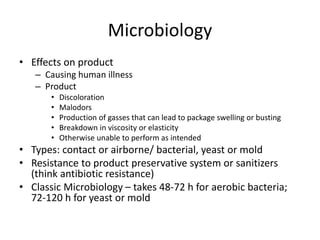 Microbiology
• Effects on product
– Causing human illness
– Product
• Discoloration
• Malodors
• Production of gasses that can lead to package swelling or busting
• Breakdown in viscosity or elasticity
• Otherwise unable to perform as intended
• Types: contact or airborne/ bacterial, yeast or mold
• Resistance to product preservative system or sanitizers
(think antibiotic resistance)
• Classic Microbiology – takes 48-72 h for aerobic bacteria;
72-120 h for yeast or mold
 