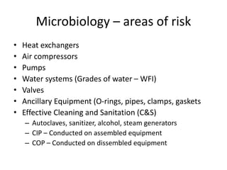 Microbiology – areas of risk
• Heat exchangers
• Air compressors
• Pumps
• Water systems (Grades of water – WFI)
• Valves
• Ancillary Equipment (O-rings, pipes, clamps, gaskets
• Effective Cleaning and Sanitation (C&S)
– Autoclaves, sanitizer, alcohol, steam generators
– CIP – Conducted on assembled equipment
– COP – Conducted on dissembled equipment
 