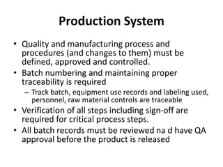 Production System
• Quality and manufacturing process and
procedures (and changes to them) must be
defined, approved and controlled.
• Batch numbering and maintaining proper
traceability is required
– Track batch, equipment use records and labeling used,
personnel, raw material controls are traceable
• Verification of all steps including sign-off are
required for critical process steps.
• All batch records must be reviewed na d have QA
approval before the product is released
 