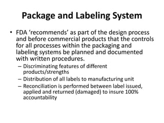 Package and Labeling System
• FDA ‘recommends’ as part of the design process
and before commercial products that the controls
for all processes within the packaging and
labeling systems be planned and documented
with written procedures.
– Discriminating features of different
products/strengths
– Distribution of all labels to manufacturing unit
– Reconciliation is performed between label issued,
applied and returned (damaged) to insure 100%
accountability
 