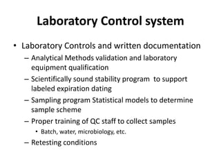 Laboratory Control system
• Laboratory Controls and written documentation
– Analytical Methods validation and laboratory
equipment qualification
– Scientifically sound stability program to support
labeled expiration dating
– Sampling program Statistical models to determine
sample scheme
– Proper training of QC staff to collect samples
• Batch, water, microbiology, etc.
– Retesting conditions
 
