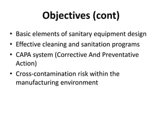 Objectives (cont)
• Basic elements of sanitary equipment design
• Effective cleaning and sanitation programs
• CAPA system (Corrective And Preventative
Action)
• Cross-contamination risk within the
manufacturing environment
 