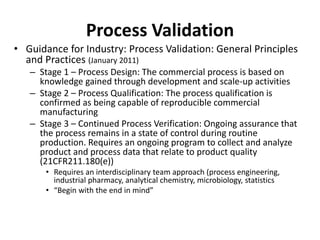 Process Validation
• Guidance for Industry: Process Validation: General Principles
and Practices (January 2011)
– Stage 1 – Process Design: The commercial process is based on
knowledge gained through development and scale-up activities
– Stage 2 – Process Qualification: The process qualification is
confirmed as being capable of reproducible commercial
manufacturing
– Stage 3 – Continued Process Verification: Ongoing assurance that
the process remains in a state of control during routine
production. Requires an ongoing program to collect and analyze
product and process data that relate to product quality
(21CFR211.180(e))
• Requires an interdisciplinary team approach (process engineering,
industrial pharmacy, analytical chemistry, microbiology, statistics
• “Begin with the end in mind”
 