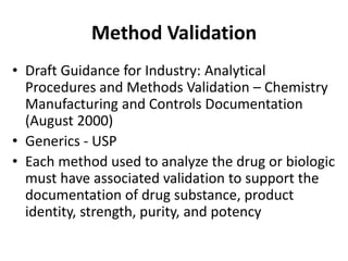 Method Validation
• Draft Guidance for Industry: Analytical
Procedures and Methods Validation – Chemistry
Manufacturing and Controls Documentation
(August 2000)
• Generics - USP
• Each method used to analyze the drug or biologic
must have associated validation to support the
documentation of drug substance, product
identity, strength, purity, and potency
 