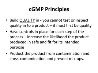 cGMP Principles
• Build QUALITY in - you cannot test or inspect
quality in to a product – it must first be quality
• Have controls in place for each step of the
process – increase the likelihood the product
produced in safe and fit for its intended
purpose
• Product the product from contamination and
cross-contamination and prevent mix-ups.
 