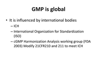 GMP is global
• It is influenced by international bodies
– ICH
– International Organization for Standardization
(ISO)
– cGMP Harmonization Analysis working group (FDA
2003) Modify 21CFR210 and 211 to meet ICH
 