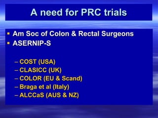 A need for PRC trials Am Soc of Colon & Rectal Surgeons ASERNIP-S COST (USA) CLASICC (UK) COLOR (EU & Scand) Braga et al (Italy) ALCCaS (AUS & NZ) 