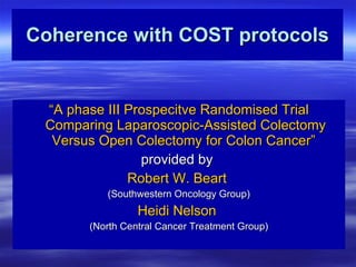 Coherence with COST protocols “ A phase III Prospecitve Randomised Trial Comparing Laparoscopic-Assisted Colectomy Versus Open Colectomy for Colon Cancer”   provided by  Robert W. Beart   (Southwestern Oncology Group) Heidi Nelson   (North Central Cancer Treatment Group) 