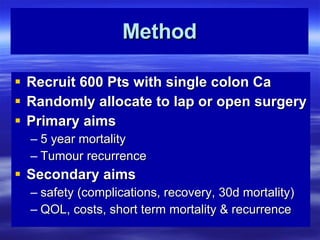 Method Recruit 600 Pts with single colon Ca Randomly allocate to lap or open surgery Primary aims 5 year mortality Tumour recurrence  Secondary aims safety (complications, recovery, 30d mortality) QOL, costs, short term mortality & recurrence 