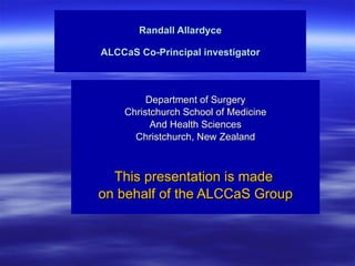 Randall Allardyce ALCCaS Co-Principal investigator Department of Surgery Christchurch School of Medicine And Health Sciences Christchurch, New Zealand This presentation is made  on behalf of the ALCCaS Group 