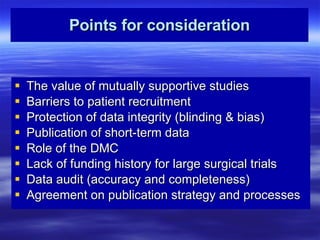 Points for consideration The value of mutually supportive studies Barriers to patient recruitment Protection of data integrity (blinding & bias) Publication of short-term data Role of the DMC Lack of funding history for large surgical trials Data audit (accuracy and completeness) Agreement on publication strategy and processes 