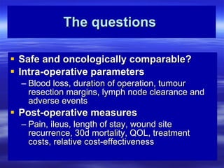 The questions   Safe and oncologically comparable? Intra-operative parameters Blood loss, duration of operation, tumour resection margins, lymph node clearance and adverse events Post-operative measures Pain, ileus, length of stay, wound site recurrence, 30d mortality, QOL, treatment costs, relative cost-effectiveness 