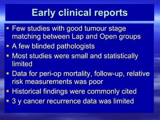 Early clinical reports Few studies with good tumour stage matching between Lap and Open groups A few blinded pathologists Most studies were small and statistically limited Data for peri-op mortality, follow-up, relative risk measurements was poor Historical findings were commonly cited 3 y cancer recurrence data was limited 