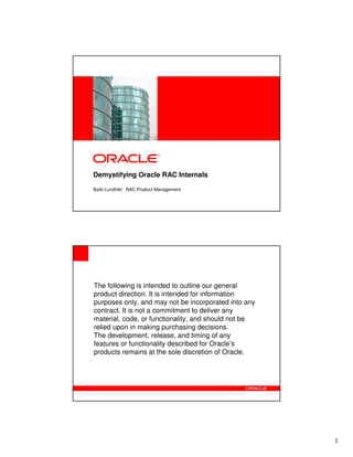 <Insert Picture Here>

Demystifying Oracle RAC Internals
Barb Lundhild RAC Product Management

The following is intended to outline our general
product direction. It is intended for information
purposes only, and may not be incorporated into any
contract. It is not a commitment to deliver any
material, code, or functionality, and should not be
relied upon in making purchasing decisions.
The development, release, and timing of any
features or functionality described for Oracle’s
products remains at the sole discretion of Oracle.

1

 