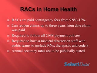  RACs are paid contingency fees from 9.9%-12% 
 Can reopen claims up to three years from date claim 
was paid 
 Required to follow all CMS payment policies 
 Required to have a medical director on staff with 
audits teams to include RNs, therapists, and coders 
 Annual accuracy rates are to be publically stated 
 