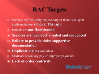  Services are medically unnecessary or there is delayed 
implementation (Focus: Therapy) 
 Patients are not Homebound 
 Services are incorrectly coded and sequenced 
 Failure to provide claim supportive 
documentation 
 Duplicate claims submitted 
 Medicare secondary pay or improper payments 
 Lack of order centricity 
 
