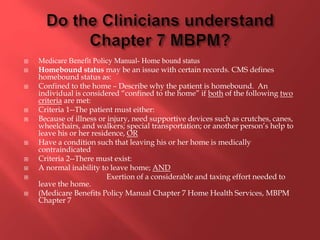  Medicare Benefit Policy Manual- Home bound status 
 Homebound status may be an issue with certain records. CMS defines 
homebound status as: 
 Confined to the home – Describe why the patient is homebound. An 
individual is considered “confined to the home” if both of the following two 
criteria are met: 
 Criteria 1--The patient must either: 
 Because of illness or injury, need supportive devices such as crutches, canes, 
wheelchairs, and walkers; special transportation; or another person’s help to 
leave his or her residence, OR 
 Have a condition such that leaving his or her home is medically 
contraindicated 
 Criteria 2--There must exist: 
 A normal inability to leave home; AND 
 Exertion of a considerable and taxing effort needed to 
leave the home. 
 (Medicare Benefits Policy Manual Chapter 7 Home Health Services, MBPM 
Chapter 7 
 