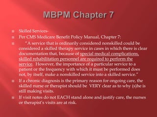  Skilled Services- 
 Per CMS Medicare Benefit Policy Manual, Chapter 7: 
 “A service that is ordinarily considered nonskilled could be 
considered a skilled therapy service in cases in which there is clear 
documentation that, because of special medical complications, 
skilled rehabilitation personnel are required to perform the 
service. However, the importance of a particular service to a 
patient or the frequency with which it must be performed does 
not, by itself, make a nonskilled service into a skilled service.” 
 If a chronic diagnosis is the primary reason for ongoing care, the 
skilled nurse or therapist should be VERY clear as to why (s)he is 
still making visits. 
 If visit notes do not EACH stand alone and justify care, the nurses 
or therapist’s visits are at risk. 
 
