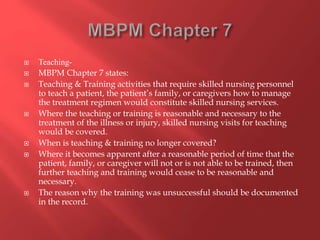  Teaching- 
 MBPM Chapter 7 states: 
 Teaching & Training activities that require skilled nursing personnel 
to teach a patient, the patient’s family, or caregivers how to manage 
the treatment regimen would constitute skilled nursing services. 
 Where the teaching or training is reasonable and necessary to the 
treatment of the illness or injury, skilled nursing visits for teaching 
would be covered. 
 When is teaching & training no longer covered? 
 Where it becomes apparent after a reasonable period of time that the 
patient, family, or caregiver will not or is not able to be trained, then 
further teaching and training would cease to be reasonable and 
necessary. 
 The reason why the training was unsuccessful should be documented 
in the record. 
 