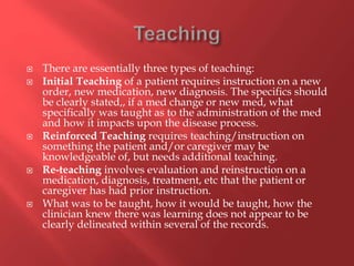  There are essentially three types of teaching: 
 Initial Teaching of a patient requires instruction on a new 
order, new medication, new diagnosis. The specifics should 
be clearly stated,, if a med change or new med, what 
specifically was taught as to the administration of the med 
and how it impacts upon the disease process. 
 Reinforced Teaching requires teaching/instruction on 
something the patient and/or caregiver may be 
knowledgeable of, but needs additional teaching. 
 Re-teaching involves evaluation and reinstruction on a 
medication, diagnosis, treatment, etc that the patient or 
caregiver has had prior instruction. 
 What was to be taught, how it would be taught, how the 
clinician knew there was learning does not appear to be 
clearly delineated within several of the records. 
 