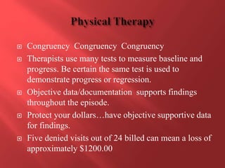  Congruency Congruency Congruency 
 Therapists use many tests to measure baseline and 
progress. Be certain the same test is used to 
demonstrate progress or regression. 
 Objective data/documentation supports findings 
throughout the episode. 
 Protect your dollars…have objective supportive data 
for findings. 
 Five denied visits out of 24 billed can mean a loss of 
approximately $1200.00 
 