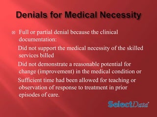  Full or partial denial because the clinical 
documentation: 
Did not support the medical necessity of the skilled 
services billed 
Did not demonstrate a reasonable potential for 
change (improvement) in the medical condition or 
Sufficient time had been allowed for teaching or 
observation of response to treatment in prior 
episodes of care. 
 