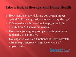  How many therapy visits are you averaging per 
episode? Percentage of patients receiving therapy? 
 Of the patients who receive therapy, what is the 
distribution (%) across the ranges? 
 How does your agency compare with your peers 
regionally or nationally? 
 Do response levels on functional M items correlate 
with therapy referrals? High-Low levels of 
impairment? 
 