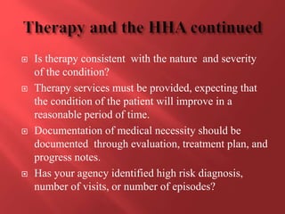  Is therapy consistent with the nature and severity 
of the condition? 
 Therapy services must be provided, expecting that 
the condition of the patient will improve in a 
reasonable period of time. 
 Documentation of medical necessity should be 
documented through evaluation, treatment plan, and 
progress notes. 
 Has your agency identified high risk diagnosis, 
number of visits, or number of episodes? 
 